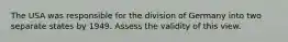 The USA was responsible for the division of Germany into two separate states by 1949. Assess the validity of this view.