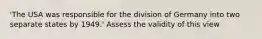 'The USA was responsible for the division of Germany into two separate states by 1949.' Assess the validity of this view