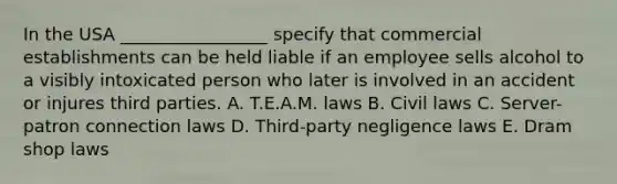 In the USA _________________ specify that commercial establishments can be held liable if an employee sells alcohol to a visibly intoxicated person who later is involved in an accident or injures third parties. A. T.E.A.M. laws B. Civil laws C. Server-patron connection laws D. Third-party negligence laws E. Dram shop laws