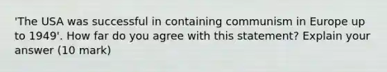 'The USA was successful in containing communism in Europe up to 1949'. How far do you agree with this statement? Explain your answer (10 mark)