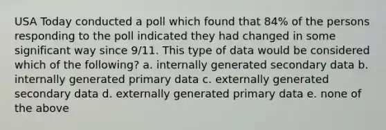 USA Today conducted a poll which found that 84% of the persons responding to the poll indicated they had changed in some significant way since 9/11. This type of data would be considered which of the following? a. internally generated secondary data b. internally generated primary data c. externally generated secondary data d. externally generated primary data e. none of the above