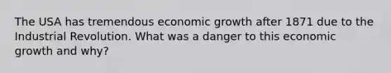 The USA has tremendous economic growth after 1871 due to the Industrial Revolution. What was a danger to this economic growth and why?