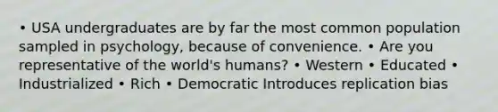 • USA undergraduates are by far the most common population sampled in psychology, because of convenience. • Are you representative of the world's humans? • Western • Educated • Industrialized • Rich • Democratic Introduces replication bias