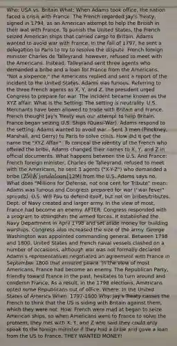 Who: USA vs. Britain What: When Adams took office, the nation faced a crisis with France. The French regarded Jay's Treaty, signed in 1794, as an American attempt to help the British in their wat with France. To punish the United States, the French seized American ships that carried cargo to Britain. Adams wanted to avoid war with France. In the fall of 1797, he sent a delegation to Paris to try to resolve the dispute. French foreign minister Charles de Talleyrand, however, refused to meet with the Americans. Instead, Talleyrand sent three agents who demanded a bribe and a loan for France from the Americans. "Not a sixpence," the Americans replied and sent a report of the incident to the United States. Adams was furious. Referring to the three French agents as X, Y, and Z, the president urged Congress to prepare for war. The incident became known as the XYZ affair. What is the Setting: The setting is neutrality. U.S. Merchants have been allowed to trade with Britain and France. French thought Jay's Treaty was our attempt to help Britain. France began seizing U.S. Ships (Quasi-War). Adams respond to the setting: Adams wanted to avoid war - Sent 3 men (Pinckney, Marshall, and Gerry) to Paris to solve crisis. How did it get the name the "XYZ Affair": To conceal the identity of the French who offered the bribe, Adams changed their names to X, Y, and Z in official documents. What happens between the U.S. And France: French foreign minister, Charles de Talleyrand, refused to meet with the Americans, he sent 3 agents ("X-Y-Z") who demanded a bribe (250K) and a loan (12M) from the U.S. Adams says no. What does "Millions for Defense, not one cent for Tribute" mean: Adams was furious and Congress prepared for war ("war fever" spreads). U.S. Will Pau to defend itself, but not on bribes/tributes. Dept. of Navy created and larger army. In the view of most, France had become an enemy. AFTER: Congress responded with a program to strengthen the armed forces. It established the Navy Department in April 1798 and set aside money for building warships. Congress also increased the size of the army. George Washington was appointed commanding general. Between 1798 and 1800, United States and French naval vessels clashed on a number of occasions, although war was not formally declared. Adams's representatives negotiated an agreement with France in September 1800 that ensured peace. In the view of most Americans, France had become an enemy. The Republican Party, friendly toward France in the past, hesitates to turn around and condemn France. As a result, in the 1798 elections, Americans opted some Republicans out of office. Where: In the United States of America When: 1797-1800 Why: Jay's Treaty causes the French to think that the US is siding with Britain against them, which they were not. How: French were mad at began to seize American ships, so when Americans went to France to solve the problem, they met with X, Y, and Z who said they could only speak to the foreign minister if they had a bribe and gave a loan from the US to France. THEY WANTED MONEY!