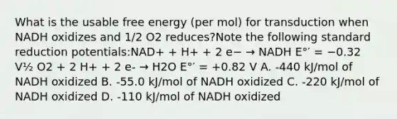 What is the usable free energy (per mol) for transduction when NADH oxidizes and 1/2 O2 reduces?Note the following standard reduction potentials:NAD+ + H+ + 2 e− → NADH E°′ = −0.32 V½ O2 + 2 H+ + 2 e- → H2O E°′ = +0.82 V A. -440 kJ/mol of NADH oxidized B. -55.0 kJ/mol of NADH oxidized C. -220 kJ/mol of NADH oxidized D. -110 kJ/mol of NADH oxidized