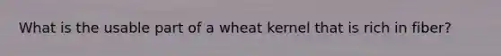 What is the usable part of a wheat kernel that is rich in fiber?