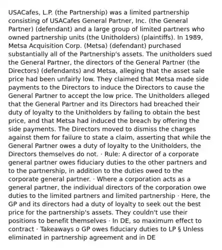 USACafes, L.P. (the Partnership) was a limited partnership consisting of USACafes General Partner, Inc. (the General Partner) (defendant) and a large group of limited partners who owned partnership units (the Unitholders) (plaintiffs). In 1989, Metsa Acquisition Corp. (Metsa) (defendant) purchased substantially all of the Partnership's assets. The unitholders sued the General Partner, the directors of the General Partner (the Directors) (defendants) and Metsa, alleging that the asset sale price had been unfairly low. They claimed that Metsa made side payments to the Directors to induce the Directors to cause the General Partner to accept the low price. The Unitholders alleged that the General Partner and its Directors had breached their duty of loyalty to the Unitholders by failing to obtain the best price, and that Metsa had induced the breach by offering the side payments. The Directors moved to dismiss the charges against them for failure to state a claim, asserting that while the General Partner owes a duty of loyalty to the Unitholders, the Directors themselves do not. · Rule: A director of a corporate general partner owes fiduciary duties to the other partners and to the partnership, in addition to the duties owed to the corporate general partner. · Where a corporation acts as a general partner, the individual directors of the corporation owe duties to the limited partners and limited partnership · Here, the GP and its directors had a duty of loyalty to seek out the best price for the partnership's assets. They couldn't use their positions to benefit themselves · In DE, so maximum effect to contract · Takeaways o GP owes fiduciary duties to LP § Unless eliminated in partnership agreement and in DE