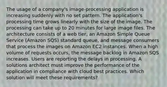 The usage of a company's image-processing application is increasing suddenly with no set pattern. The application's processing time grows linearly with the size of the image. The processing can take up to 20 minutes for large image files. The architecture consists of a web tier, an Amazon Simple Queue Service (Amazon SQS) standard queue, and message consumers that process the images on Amazon EC2 instances. When a high volume of requests occurs, the message backlog in Amazon SQS increases. Users are reporting the delays in processing. A solutions architect must improve the performance of the application in compliance with cloud best practices. Which solution will meet these requirements?