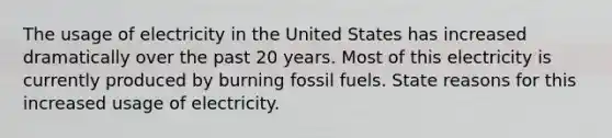 The usage of electricity in the United States has increased dramatically over the past 20 years. Most of this electricity is currently produced by burning fossil fuels. State reasons for this increased usage of electricity.