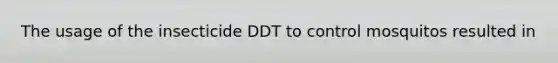 The usage of the insecticide DDT to control mosquitos resulted in