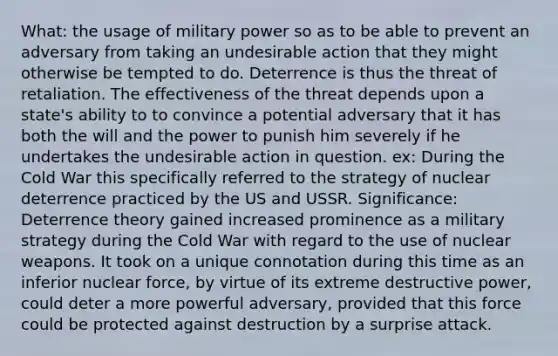 What: the usage of military power so as to be able to prevent an adversary from taking an undesirable action that they might otherwise be tempted to do. Deterrence is thus the threat of retaliation. The effectiveness of the threat depends upon a state's ability to to convince a potential adversary that it has both the will and the power to punish him severely if he undertakes the undesirable action in question. ex: During the Cold War this specifically referred to the strategy of nuclear deterrence practiced by the US and USSR. Significance: Deterrence theory gained increased prominence as a military strategy during the Cold War with regard to the use of nuclear weapons. It took on a unique connotation during this time as an inferior nuclear force, by virtue of its extreme destructive power, could deter a more powerful adversary, provided that this force could be protected against destruction by a surprise attack.