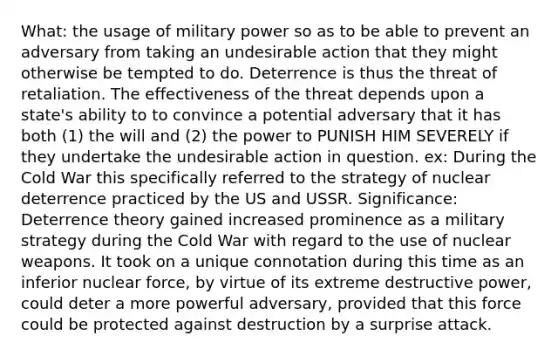 What: the usage of military power so as to be able to prevent an adversary from taking an undesirable action that they might otherwise be tempted to do. Deterrence is thus the threat of retaliation. The effectiveness of the threat depends upon a state's ability to to convince a potential adversary that it has both (1) the will and (2) the power to PUNISH HIM SEVERELY if they undertake the undesirable action in question. ex: During the Cold War this specifically referred to the strategy of nuclear deterrence practiced by the US and USSR. Significance: Deterrence theory gained increased prominence as a military strategy during the Cold War with regard to the use of nuclear weapons. It took on a unique connotation during this time as an inferior nuclear force, by virtue of its extreme destructive power, could deter a more powerful adversary, provided that this force could be protected against destruction by a surprise attack.