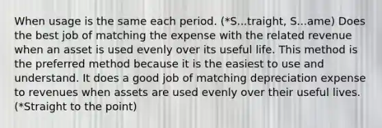 When usage is the same each period. (*S...traight, S...ame) Does the best job of matching the expense with the related revenue when an asset is used evenly over its useful life. This method is the preferred method because it is the easiest to use and understand. It does a good job of matching depreciation expense to revenues when assets are used evenly over their useful lives. (*Straight to the point)