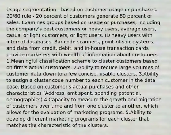 Usage segmentation - based on customer usage or purchases. 20/80 rule - 20 percent of customers generate 80 percent of sales. Examines groups based on usage or purchases, including the company's best customers or heavy users, average users, casual or light customers, or light users. ID heavy users with internal databases. Bar-code scanners, point-of-sale systems, and data from credit, debit, and in-house transaction cards provide marketers with wealth of information about customers. 1.Meaningful classification scheme to cluster customers based on firm's actual customers. 2.Ability to reduce large volumes of customer data down to a few concise, usable clusters. 3.Ability to assign a cluster code number to each customer in the data base. Based on customer's actual purchases and other characteristics (Address, amt spent, spending potential, demographics) 4.Capacity to measure the growth and migration of customers over time and from one cluster to another, which allows for the evaluation of marketing programs. 5.Ability to develop different marketing programs for each cluster that matches the characteristic of the clusters.