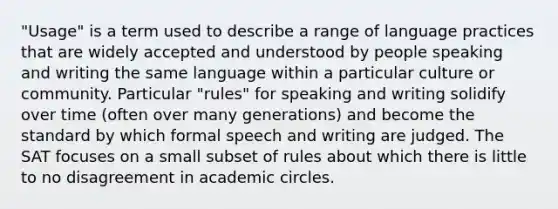 "Usage" is a term used to describe a range of language practices that are widely accepted and understood by people speaking and writing the same language within a particular culture or community. Particular "rules" for speaking and writing solidify over time (often over many generations) and become the standard by which formal speech and writing are judged. The SAT focuses on a small subset of rules about which there is little to no disagreement in academic circles.