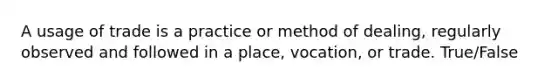 A usage of trade is a practice or method of dealing, regularly observed and followed in a place, vocation, or trade. True/False