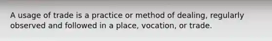 A usage of trade is a practice or method of dealing, regularly observed and followed in a place, vocation, or trade.