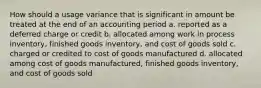 How should a usage variance that is significant in amount be treated at the end of an accounting period a. reported as a deferred charge or credit b. allocated among work in process inventory, finished goods inventory, and cost of goods sold c. charged or credited to cost of goods manufactured d. allocated among cost of goods manufactured, finished goods inventory, and cost of goods sold