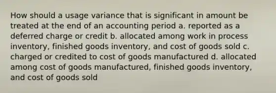 How should a usage variance that is significant in amount be treated at the end of an accounting period a. reported as a deferred charge or credit b. allocated among work in process inventory, finished goods inventory, and cost of goods sold c. charged or credited to cost of goods manufactured d. allocated among cost of goods manufactured, finished goods inventory, and cost of goods sold