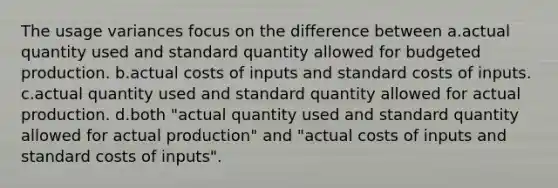 The usage variances focus on the difference between a.actual quantity used and standard quantity allowed for budgeted production. b.actual costs of inputs and <a href='https://www.questionai.com/knowledge/k66rzHC4Lr-standard-costs' class='anchor-knowledge'>standard costs</a> of inputs. c.actual quantity used and standard quantity allowed for actual production. d.both "actual quantity used and standard quantity allowed for actual production" and "actual costs of inputs and standard costs of inputs".