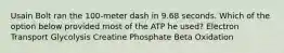 Usain Bolt ran the 100-meter dash in 9.68 seconds. Which of the option below provided most of the ATP he used? Electron Transport Glycolysis Creatine Phosphate Beta Oxidation