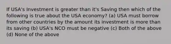 If USA's Investment is greater than it's Saving then which of the following is true about the USA economy? (a) USA must borrow from other countries by the amount its investment is more than its saving (b) USA's NCO must be negative (c) Both of the above (d) None of the above