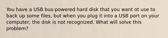 You have a USB bus-powered hard disk that you want ot use to back up some files, but when you plug it into a USB port on your computer, the disk is not recognized. What will solve this problem?