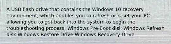 A USB flash drive that contains the Windows 10 recovery environment, which enables you to refresh or reset your PC allowing you to get back into the system to begin the troubleshooting process. Windows Pre-Boot disk Windows Refresh disk Windows Restore Drive Windows Recovery Drive