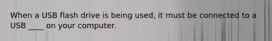 When a USB flash drive is being used, it must be connected to a USB ____ on your computer.