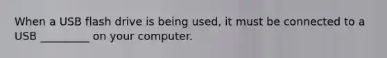 When a USB flash drive is being used, it must be connected to a USB _________ on your computer.