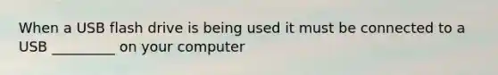 When a USB flash drive is being used it must be connected to a USB _________ on your computer