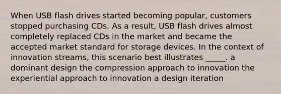 When USB flash drives started becoming popular, customers stopped purchasing CDs. As a result, USB flash drives almost completely replaced CDs in the market and became the accepted market standard for storage devices. In the context of innovation streams, this scenario best illustrates _____. a dominant design the compression approach to innovation the experiential approach to innovation a design iteration