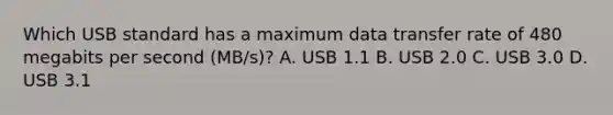 Which USB standard has a maximum data transfer rate of 480 megabits per second (MB/s)? A. USB 1.1 B. USB 2.0 C. USB 3.0 D. USB 3.1