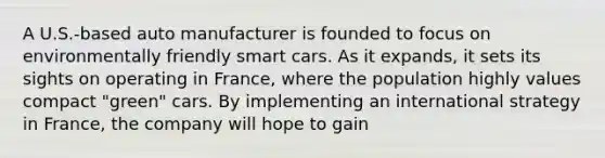 A U.S.-based auto manufacturer is founded to focus on environmentally friendly smart cars. As it expands, it sets its sights on operating in France, where the population highly values compact "green" cars. By implementing an international strategy in France, the company will hope to gain