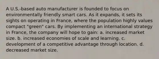 A U.S.-based auto manufacturer is founded to focus on environmentally friendly smart cars. As it expands, it sets its sights on operating in France, where the population highly values compact "green" cars. By implementing an international strategy in France, the company will hope to gain: a. increased market size. b. increased economies of scale and learning. c. development of a competitive advantage through location. d. decreased market size.