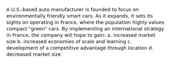 A U.S.-based auto manufacturer is founded to focus on environmentally friendly smart cars. As it expands, it sets its sights on operating in France, where the population highly values compact "green" cars. By implementing an international strategy in France, the company will hope to gain: a. increased market size b. increased economies of scale and learning c. development of a competitive advantage through location d. decreased market size