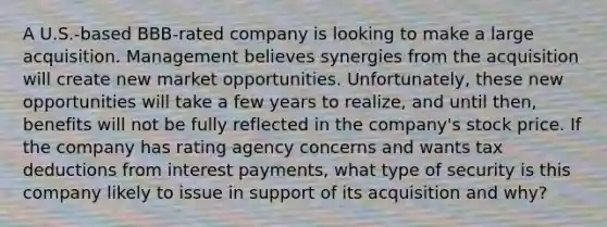 A U.S.-based BBB-rated company is looking to make a large acquisition. Management believes synergies from the acquisition will create new market opportunities. Unfortunately, these new opportunities will take a few years to realize, and until then, benefits will not be fully reflected in the company's stock price. If the company has rating agency concerns and wants tax deductions from interest payments, what type of security is this company likely to issue in support of its acquisition and why?