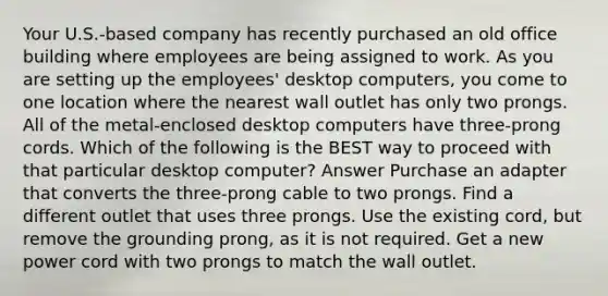 Your U.S.-based company has recently purchased an old office building where employees are being assigned to work. As you are setting up the employees' desktop computers, you come to one location where the nearest wall outlet has only two prongs. All of the metal-enclosed desktop computers have three-prong cords. Which of the following is the BEST way to proceed with that particular desktop computer? Answer Purchase an adapter that converts the three-prong cable to two prongs. Find a different outlet that uses three prongs. Use the existing cord, but remove the grounding prong, as it is not required. Get a new power cord with two prongs to match the wall outlet.