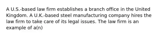 A U.S.-based law firm establishes a branch office in the United Kingdom. A U.K.-based steel manufacturing company hires the law firm to take care of its legal issues. The law firm is an example of a(n)