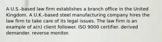 A U.S.-based law firm establishes a branch office in the United Kingdom. A U.K.-based steel manufacturing company hires the law firm to take care of its legal issues. The law firm is an example of a(n) client follower. ISO 9000 certifier. derived demander. reverse monitor.