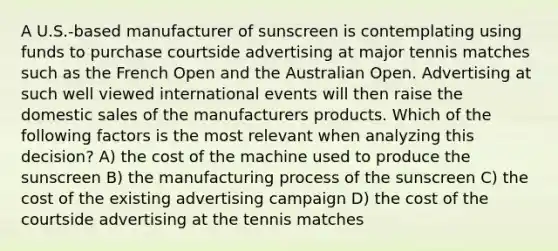 A U.S.-based manufacturer of sunscreen is contemplating using funds to purchase courtside advertising at major tennis matches such as the French Open and the Australian Open. Advertising at such well viewed international events will then raise the domestic sales of the manufacturers products. Which of the following factors is the most relevant when analyzing this decision? A) the cost of the machine used to produce the sunscreen B) the manufacturing process of the sunscreen C) the cost of the existing advertising campaign D) the cost of the courtside advertising at the tennis matches