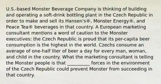 U.S.-based Monster Beverage Company is thinking of building and operating a soft-drink bottling plant in the Czech Republic in order to make and sell its Hansen's®, Monster Energy®, and Peace Tea® beverages in that country. A European marketing consultant mentions a word of caution to the Monster executives: the Czech Republic is proud that its per-capita beer consumption is the highest in the world. Czechs consume an average of one-half liter of beer a day for every man, woman, and child in the country. What the marketing consultant is telling the Monster people is that __________ forces in the environment of the Czech Republic could prevent Monster from succeeding in that country.