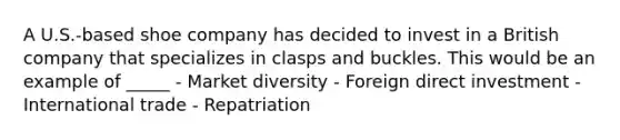 A U.S.-based shoe company has decided to invest in a British company that specializes in clasps and buckles. This would be an example of _____ - Market diversity - Foreign direct investment - International trade - Repatriation