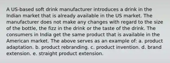 A US-based soft drink manufacturer introduces a drink in the Indian market that is already available in the US market. The manufacturer does not make any changes with regard to the size of the bottle, the fizz in the drink or the taste of the drink. The consumers in India get the same product that is available in the American market. The above serves as an example of: a. product adaptation. b. product rebranding. c. product invention. d. brand extension. e. straight product extension.