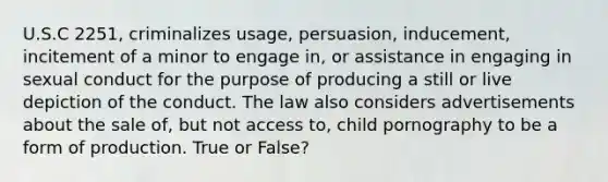 U.S.C 2251, criminalizes usage, persuasion, inducement, incitement of a minor to engage in, or assistance in engaging in sexual conduct for the purpose of producing a still or live depiction of the conduct. The law also considers advertisements about the sale of, but not access to, child pornography to be a form of production. True or False?