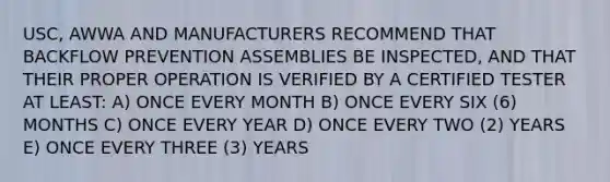 USC, AWWA AND MANUFACTURERS RECOMMEND THAT BACKFLOW PREVENTION ASSEMBLIES BE INSPECTED, AND THAT THEIR PROPER OPERATION IS VERIFIED BY A CERTIFIED TESTER AT LEAST: A) ONCE EVERY MONTH B) ONCE EVERY SIX (6) MONTHS C) ONCE EVERY YEAR D) ONCE EVERY TWO (2) YEARS E) ONCE EVERY THREE (3) YEARS