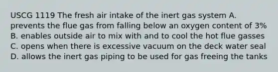 USCG 1119 The fresh air intake of the inert gas system A. prevents the flue gas from falling below an oxygen content of 3% B. enables outside air to mix with and to cool the hot flue gasses C. opens when there is excessive vacuum on the deck water seal D. allows the inert gas piping to be used for gas freeing the tanks