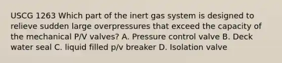 USCG 1263 Which part of the inert gas system is designed to relieve sudden large overpressures that exceed the capacity of the mechanical P/V valves? A. Pressure control valve B. Deck water seal C. liquid filled p/v breaker D. Isolation valve