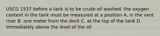 USCG 1537 before a tank is to be crude oil washed, the oxygen content in the tank must be measured at a position A. in the vent riser B. one meter from the deck C. at the top of the tank D. immediately above the level of the oil