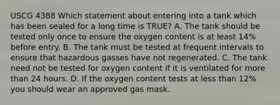 USCG 4388 Which statement about entering into a tank which has been sealed for a long time is TRUE? A. The tank should be tested only once to ensure the oxygen content is at least 14% before entry. B. The tank must be tested at frequent intervals to ensure that hazardous gasses have not regenerated. C. The tank need not be tested for oxygen content if it is ventilated for more than 24 hours. D. If the oxygen content tests at less than 12% you should wear an approved gas mask.